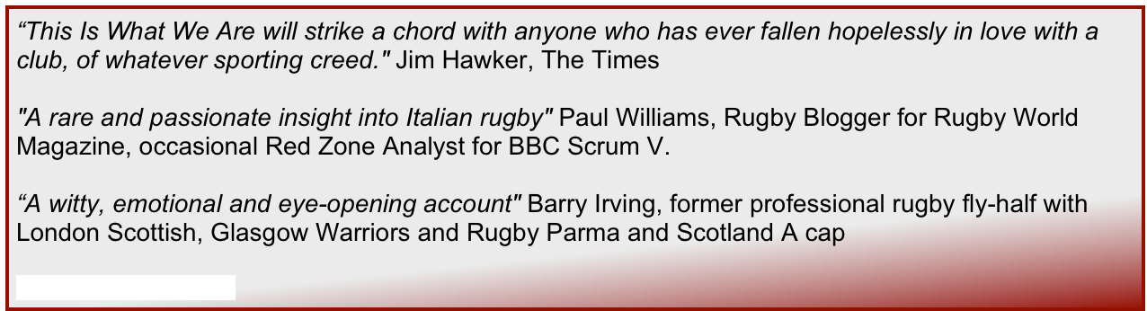 “This Is What We Are will strike a chord with anyone who has ever fallen hopelessly in love with a club, of whatever sporting creed." Jim Hawker, The Times

"A rare and passionate insight into Italian rugby" Paul Williams, Rugby Blogger for Rugby World Magazine, occasional Red Zone Analyst for BBC Scrum V.

“A witty, emotional and eye-opening account" Barry Irving, former professional rugby fly-half with London Scottish, Glasgow Warriors and Rugby Parma and Scotland A cap

Read the full reviews...